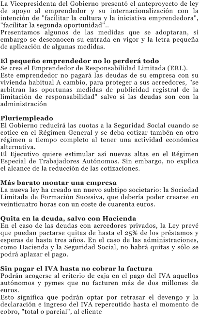 La Vicepresidenta del Gobierno present� el anteproyecto de ley de apoyo al emprendedor y su internacionalizaci�n con la intenci�n de "facilitar la cultura y la iniciativa emprendedora", "facilitar la segunda oportunidad".. Presentamos algunos de las medidas que se adoptaran, si embargo se desconocen su entrada en vigor y la letra peque�a de aplicaci�n de algunas medidas.  El peque�o emprendedor no lo perder� todo Se crea el Emprendedor de Responsabilidad Limitada (ERL). Este emprendedor no pagar� las deudas de su empresa con su vivienda habitual A cambio, para proteger a sus acreedores, "se arbitran las oportunas medidas de publicidad registral de la limitaci�n de responsabilidad" salvo si las deudas son con la administraci�n   Pluriempleado El Gobierno reducir� las cuotas a la Seguridad Social cuando se cotice en el R�gimen General y se deba cotizar tamb�n en otro r�gimen a tiempo completo al tener una actividad econ�mica alternativa. El Ejecutivo quiere estimular as� nuevas altas en el R�gimen Especial de Trabajadores Aut�nomos. Sin embargo, no explica el alcance de la reducci�n de las cotizaciones.  M�s barato montar una empresa La nueva ley ha creado un nuevo subtipo societario: la Sociedad Limitada de Formaci�n Sucesiva, que deber�a poder crearse en veinticuatro horas con un coste de cuarenta euros.  Quita en la deuda, salvo con Hacienda En el caso de las deudas con acreedores privados, la Ley prev� que puedan pactarse quitas de hasta el 25% de los pr�stamos y esperas de hasta tres a�os. En el caso de las administraciones, como Hacienda y la Seguridad Social, no habr� quitas y s�lo se podr� aplazar el pago.  Sin pagar el IVA hasta no cobrar la factura Podr�n acogerse al criterio de caja en el pago del IVA aquellos aut�nomos y pymes que no facturen m�s de dos millones de euros. Esto significa que podr�n optar por retrasar el devengo y la declaraci�n e ingreso del IVA repercutido hasta el momento de cobro, "total o parcial", al cliente
