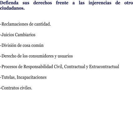 Defienda sus derechos frente a las injerencias de otro ciudadanos.   -Reclamaciones de cantidad.  -Juicios Cambiarios      -Divisi�n de cosa com�n   -Derecho de los consumidores y usuarios   -Procesos de Responsabilidad Civil, Contractual y Extracontractual  -Tutelas, Incapacitaciones  -Contratos civiles.