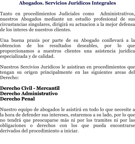 Abogados. Servicios Juridicos Integrales  Tanto en procedimientos Judiciales como  Administrativos, nuestros Abogados mediante un estudio profesional de sus circustancias singulares, dirigir� su actuacion a la mejor defensa de los interes de nuestros clientes.   Una buena praxis por parte de su Abogado conllevar� a la obtencion de los resultados deseables, por lo que proporcionamos a nuestros clientes una asistencia juridica especializada y de calidad.  Nuestros Sercivios Juridicos le asistiran en procedimientos que tengan su origen principalmente en las siguientes areas del Derecho:  Derecho Civil - Mercantil Derecho Administrativo Derecho Penal  Nuestro equipo de abogados le asistir� en todo lo que necesite a la hora de defender sus intereses, estaremos a su lado, por lo que no tendr� que preocuparse m�s ni por los tramites ni por las obligaciones o derechos con los que pueda encontrarse derivados del procedimiento a iniciar.