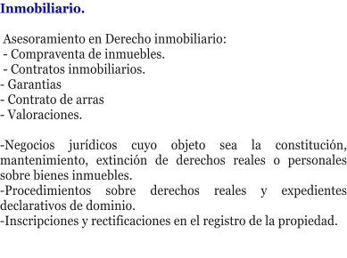 Inmobiliario.   Asesoramiento en Derecho inmobiliario:  - Compraventa de inmuebles.  - Contratos inmobiliarios. - Garantias - Contrato de arras - Valoraciones.  -Negocios jur�dicos cuyo objeto sea la constituci�n, mantenimiento, extinci�n de derechos reales o personales sobre bienes inmuebles. -Procedimientos sobre derechos reales y expedientes declarativos de dominio. -Inscripciones y rectificaciones en el registro de la propiedad.