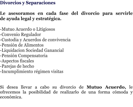 Divorcios y Separaciones  Le asesoramos en cada fase del divorcio para servirle de�ayuda legal y estrat�gica.   -Mutuo Acuerdo o Litigiosos -Convenio Regulador -Custodia y Acuerdos de convivencia -Pensi�n de Alimentos -Liquidacion Sociedad Ganancial -Pensi�n Compensatoria -Aspectos fiscales -Parejas de hecho -Incumplimiento r�gimen visitas   Si desea llevar a cabo su divorcio de Mutuo Acuerdo, le ofrecemos la posibilidad de realizarlo de una forma c�moda y econ�mica.