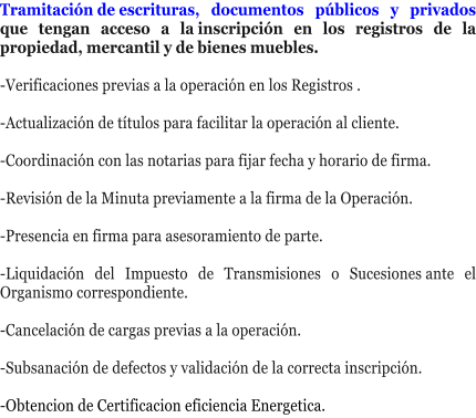Tramitaci�n�de�escrituras, documentos p�blicos y privados que tengan acceso a la�inscripci�n en los registros de la propiedad, mercantil y de bienes muebles.   -Verificaciones�previas a la operaci�n en los Registros .  -Actualizaci�n de t�tulos�para facilitar la operaci�n al cliente.  -Coordinaci�n�con las notarias para fijar�fecha y horario de firma.  -Revisi�n�de la�Minuta�previamente a la firma de la Operaci�n.  -Presencia en firma�para asesoramiento de parte.   -Liquidaci�n del Impuesto de Transmisiones o Sucesiones�ante el Organismo correspondiente.  -Cancelaci�n de cargas previas�a la operaci�n.  -Subsanaci�n de defectos�y validaci�n de la correcta inscripci�n.  -Obtencion de Certificacion eficiencia Energetica.