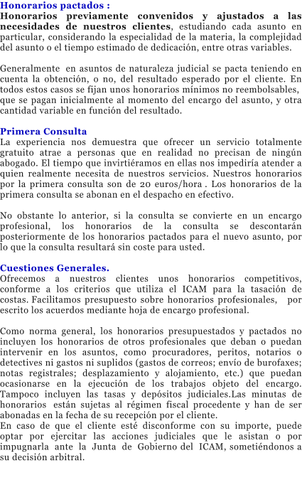 Honorarios pactados : Honorarios previamente convenidos y ajustados a las necesidades de nuestros clientes, estudiando cada asunto en particular, considerando la especialidad de la materia, la complejidad del asunto o el tiempo estimado de dedicaci�n, entre otras variables.�  Generalmente� en asuntos de naturaleza judicial se pacta teniendo en cuenta la obtenci�n, o no, del resultado esperado por el cliente. En todos estos casos se fijan unos honorarios m�nimos no reembolsables,� que se pagan inicialmente al momento del encargo del asunto, y otra cantidad variable en funci�n del resultado.  Primera Consulta� La experiencia nos demuestra que ofrecer un servicio totalmente gratuito atrae a personas que en realidad no precisan de ning�n abogado. El tiempo que invirti�ramos en ellas nos impedir�a atender a quien realmente necesita de nuestros servicios. Nuestros honorarios por la primera consulta son de 20 euros/hora�. Los honorarios de la primera consulta se abonan en el despacho en efectivo.�  No obstante lo anterior, si la consulta se convierte en un encargo profesional, los honorarios de la consulta se descontar�n posteriormente de los honorarios pactados para el nuevo asunto, por lo que la consulta resultar� sin coste para usted.  Cuestiones Generales. Ofrecemos a nuestros clientes unos honorarios competitivos, conforme a los criterios que utiliza el ICAM para la tasaci�n de costas.�Facilitamos presupuesto sobre honorarios profesionales, � por escrito los acuerdos mediante hoja de encargo profesional.  Como norma general, los honorarios presupuestados y pactados no incluyen los honorarios de otros profesionales que deban o puedan intervenir en los asuntos, como procuradores, peritos, notarios o detectives ni gastos ni suplidos (gastos de correos; env�o de burofaxes; notas registrales; desplazamiento y alojamiento, etc.) que puedan ocasionarse en la ejecuci�n de los trabajos objeto del encargo. Tampoco incluyen las tasas y dep�sitos judiciales.Las minutas de honorarios� est�n sujetas al r�gimen fiscal procedente y han de ser abonadas en la fecha de su recepci�n por el cliente.� En caso de que el cliente est� disconforme con su importe, puede optar por ejercitar las acciones judiciales que le asistan o por impugnarla� ante� la� Junta� de� Gobierno del� ICAM, someti�ndonos a su decisi�n arbitral.