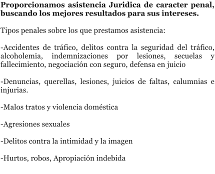 Proporcionamos asistencia Juridica de caracter penal, buscando los mejores resultados para sus intereses.  Tipos penales sobre los que prestamos asistencia:   -Accidentes de tr�fico, delitos contra la seguridad del tr�fico, alcoholemia, indemnizaciones por lesiones, secuelas y fallecimiento, negociaci�n con seguro, defensa en juicio  -Denuncias, querellas, lesiones, juicios de faltas, calumnias e injurias.  -Malos tratos y violencia dom�stica   -Agresiones sexuales   -Delitos contra la intimidad y la imagen   -Hurtos, robos, Apropiaci�n indebida