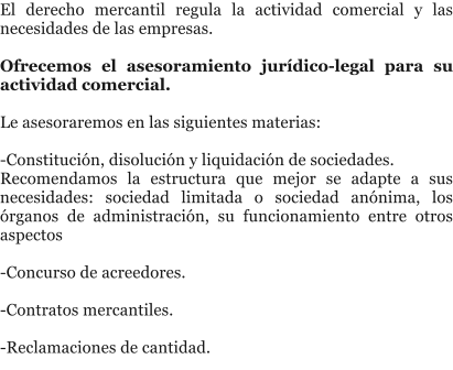 El derecho mercantil regula la actividad comercial y las necesidades de las empresas.  Ofrecemos el asesoramiento jur�dico-legal para su actividad comercial.  Le asesoraremos en las siguientes materias:  -Constituci�n, disoluci�n y liquidaci�n de sociedades. Recomendamos la estructura que mejor se adapte a sus necesidades: sociedad limitada o sociedad an�nima, los �rganos de administraci�n, su funcionamiento entre otros aspectos  -Concurso de acreedores.  -Contratos mercantiles.  -Reclamaciones de cantidad.
