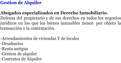 Gestion de Alquiler  Abogados especializados en Derecho Inmobiliario.  Defensa del propietario y de sus derechos en todos los negocios jur�dicos en los que los bienes inmuebles tienen� por objeto la transacci�n o la contrataci�n. � -Arrendamientos de viviendas Y de locales -Desahucios -Renta antigua -Gestion de alquiler -Contratos de Alquiler