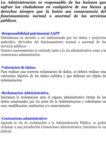 La Administracion es responsable de las lesiones que sufran los ciudadanos en cualquiera de sus bienes y derechos siempre que la lesi�n sea consecuencia del funcionamiento normal o anormal de los servicios p�blicos.   -Responsabilidad patrimonial AAPP Defendemos su derecho a ser indemnizado por los da�os y perjuicios padecidos, derivados del funcionamiento normal o anormal de los servicios p�blicos . Nuestro asesoramiento se extiende tanto a la v�a administrativa como a la contencioso-administrativa.   -Valoracion de da�os. Para realizar una correcta reclamacion de da�os, se debera realizar una valoracion objetiva de los da�os sufridos y que deberan ser objeto de indemnizacion.   -Reclamacion Administrativa. Iniciamos la reclamacion ante el organo administrativo titular de los da�os ocasionados por los actos de la Administracion y solicitamos su cese, modificacion, restitucion y/o resarcimiento.   -Contencioso administrativo Agotada la v�a de reclamaci�n a la Administraci�n P�blica, se podr� reclamar a una jurisdicci�n Contencioso-Administrativa. Iniciamos la via judicial.