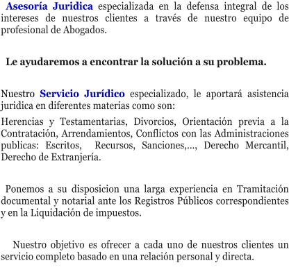 Asesor�a Juridica especializada en la defensa integral de los intereses de nuestros clientes a trav�s de nuestro equipo de profesional de Abogados.    Le ayudaremos a encontrar la soluci�n a su problema.  Nuestro Servicio Jur�dico especializado, le aportar� asistencia juridica en diferentes materias como son: Herencias y Testamentarias, Divorcios, Orientaci�n previa a la Contrataci�n, Arrendamientos, Conflictos con las Administraciones publicas: Escritos,  Recursos, Sanciones,..., Derecho Mercantil, Derecho de Extranjer�a.    Ponemos a su disposicion una larga experiencia en Tramitaci�n documental y notarial ante los Registros P�blicos correspondientes y en la Liquidaci�n de impuestos.     Nuestro objetivo es ofrecer a cada uno de nuestros clientes un servicio completo basado en una relaci�n personal y directa.