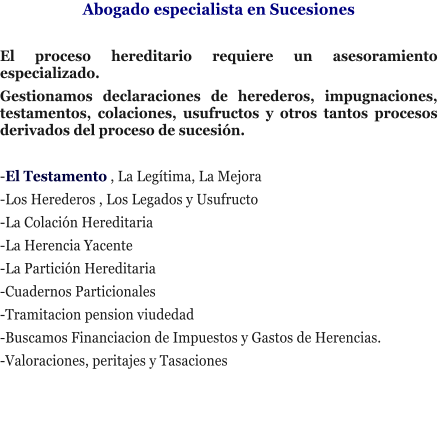 Abogado especialista en Sucesiones  El proceso hereditario requiere un asesoramiento especializado. Gestionamos declaraciones de herederos, impugnaciones, testamentos, colaciones, usufructos y otros tantos procesos derivados del proceso de sucesi�n.   -El Testamento , La Leg�tima, La Mejora -Los Herederos , Los Legados y Usufructo -La Colaci�n Hereditaria -La Herencia Yacente -La Partici�n Hereditaria -Cuadernos Particionales -Tramitacion pension viudedad -Buscamos Financiacion de Impuestos y Gastos de Herencias. -Valoraciones, peritajes y Tasaciones