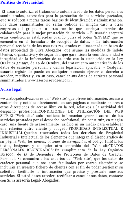 Politica de Privacidad   El usuario autoriza el tratamiento automatizado de los datos personales suministrados, necesarios para la prestaci�n de los servicios pactados, que se reducen a meras tareas b�sicas de identificaci�n y administraci�n. Los datos suministrados no ser�n cedidos en ning�n caso a otras empresas del grupo, ni a otras con las que concluya acuerdos de colaboraci�n para la mejor prestaci�n del servicio. - El usuario aceptar� estas condiciones establecidas cuando pulsa el bot�n 'ENVIAR' que se encuentra en el formulario de recogida de datos. - La informaci�n personal recabada de los usuarios registrados es almacenada en bases de datos propiedad de Silva Abogados, que asume las medidas de �ndole t�cnica, organizativa y de seguridad que garanticen la confidencialidad e integridad de la informaci�n de acuerdo con lo establecido en la Ley Org�nica 5/1992, de 29 de Octubre, del tratamiento automatizado de los datos de car�cter personal, y dem�s legislaci�n aplicable. - Cualquier usuario registrado puede en cualquier momento ejercer el derecho a acceder, rectificar y, en su caso, cancelar sus datos de car�cter personal suministrados a www.asesoriaquoges.com .  Aviso legal  www.abogadosilva.com es un "Web site" que ofrece informaci�n, acceso a contenidos y noticias directamente en sus p�ginas o mediante enlaces a otras direcciones de acceso libre en la red, relativos a la actividad del despacho profesional.CONDICIONES DE UTILIZACI�N DEL WEB SITE�El "Web site" s�lo contiene informaci�n general acerca de los servicios prestados por el despacho profesional, sin constituir, en ning�n caso, una fuente de asesoramiento jur�dico ni un medio para establecer una relaci�n entre cliente y abogado.PROPIEDAD INTELECTUAL E INDUSTRIAL�Quedan reservados todos los derechos de Propiedad Industrial e Intelectual de los elementos que integran el dise�o gr�fico de su p�gina Web, los men�s, botones de navegaci�n, el c�digo HTML, los textos, im�genes y cualquier otro contenido del "Web site"DATOS PERSONALES REGISTRADOS:�En cumplimiento de la Ley Org�nica 15/1999, de 13 de Diciembre, de Protecci�n de Datos de Car�cter Personal, Se comunica a los usuarios del "Web site", que los datos de car�cter personal que nos sean facilitados por correo electr�nico se incluir�n en nuestro fichero de clientes con el fin de poder gestionar su solicitud, facilitarle la informaci�n que precise y prestarle nuestros servicios. Si usted desea acceder, rectificar o cancelar sus datos, contacte con Silva asesor�a Legal- Abogados.
