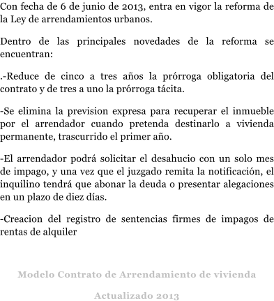 Con fecha de 6 de junio de 2013, entra en vigor la reforma de la Ley de arrendamientos urbanos. Dentro de las principales novedades de la reforma se encuentran: .-Reduce de cinco a tres a�os la pr�rroga obligatoria del contrato y de tres a uno la pr�rroga t�cita. -Se elimina la prevision expresa para recuperar el inmueble por el arrendador cuando pretenda destinarlo a vivienda permanente, trascurrido el primer a�o. -El arrendador podr� solicitar el desahucio con un solo mes de impago, y una vez que el juzgado remita la notificaci�n, el inquilino tendr� que abonar la deuda o presentar alegaciones en un plazo de diez d�as. -Creacion del registro de sentencias firmes de impagos de rentas de alquiler   Modelo Contrato de Arrendamiento de vivienda  Actualizado 2013