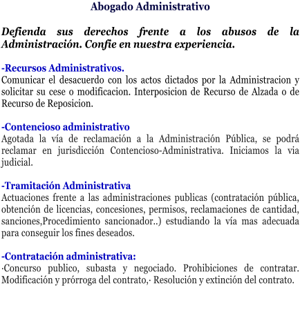 Abogado Administrativo  Defienda sus derechos frente a los abusos de la Administraci�n. Confie en nuestra experiencia.  -Recursos Administrativos. Comunicar el desacuerdo con los actos dictados por la Administracion y solicitar su cese o modificacion. Interposicion de Recurso de Alzada o de Recurso de Reposicion.  -Contencioso administrativo Agotada la v�a de reclamaci�n a la Administraci�n P�blica, se podr� reclamar en jurisdicci�n Contencioso-Administrativa. Iniciamos la via judicial.  -Tramitaci�n Administrativa Actuaciones frente a las administraciones publicas (contrataci�n p�blica, obtenci�n de licencias, concesiones, permisos, reclamaciones de cantidad, sanciones,Procedimiento sancionador..) estudiando la v�a mas adecuada para conseguir los fines deseados.  -Contrataci�n administrativa: �Concurso publico, subasta y negociado. Prohibiciones de contratar. Modificaci�n y pr�rroga del contrato,� Resoluci�n y extinci�n del contrato.